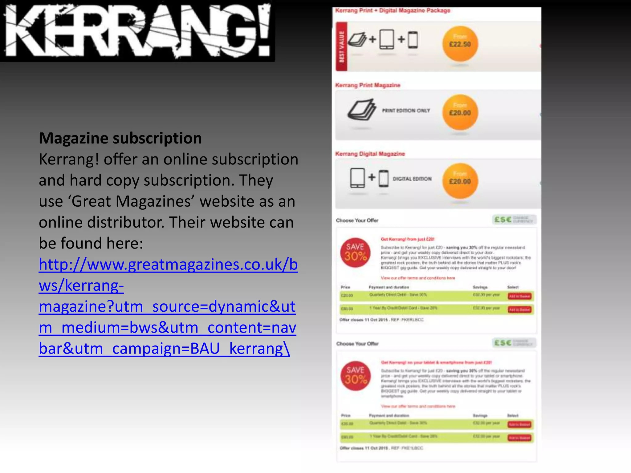 Magazine subscription
Kerrang! offer an online subscription
and hard copy subscription. They
use ‘Great Magazines’ website as an
online distributor. Their website can
be found here:
http://www.greatmagazines.co.uk/b
ws/kerrang-
magazine?utm_source=dynamic&ut
m_medium=bws&utm_content=nav
bar&utm_campaign=BAU_kerrang
 