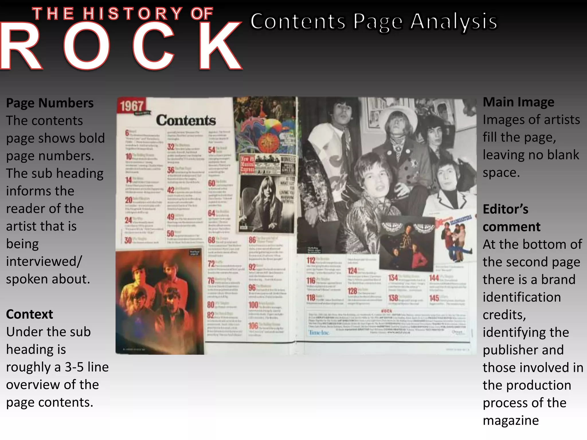 Page Numbers
The contents
page shows bold
page numbers.
The sub heading
informs the
reader of the
artist that is
being
interviewed/
spoken about.
Context
Under the sub
heading is
roughly a 3-5 line
overview of the
page contents.
Main Image
Images of artists
fill the page,
leaving no blank
space.
Editor’s
comment
At the bottom of
the second page
there is a brand
identification
credits,
identifying the
publisher and
those involved in
the production
process of the
magazine
 