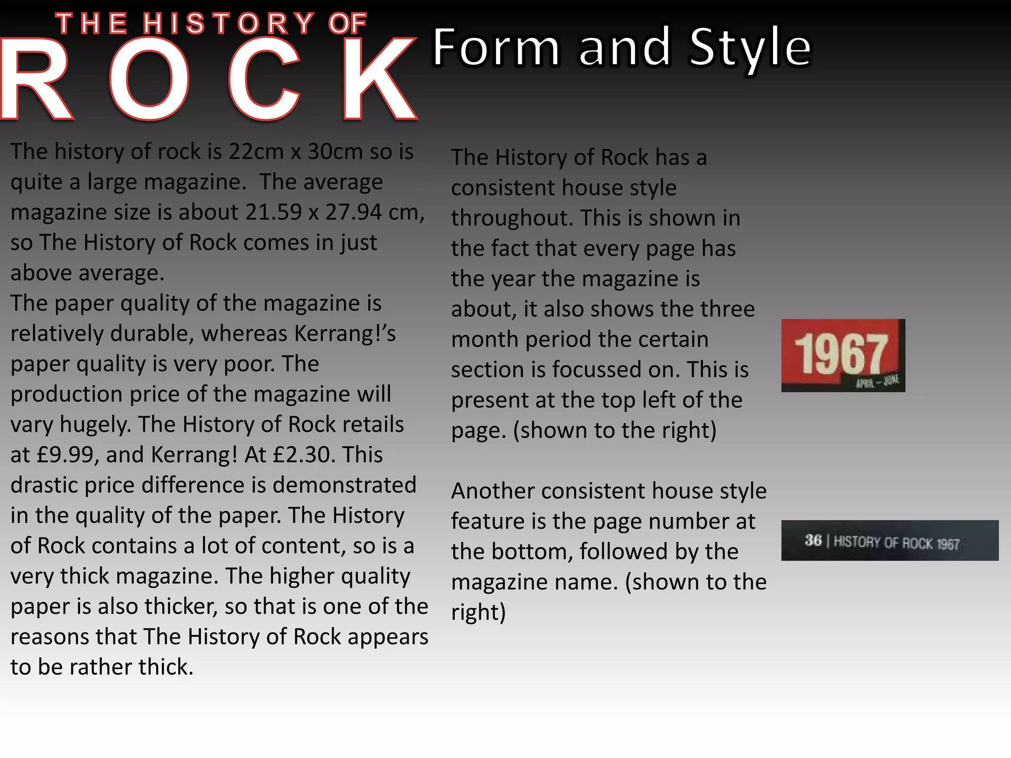 The history of rock is 22cm x 30cm so is
quite a large magazine. The average
magazine size is about 21.59 x 27.94 cm,
so The History of Rock comes in just
above average.
The paper quality of the magazine is
relatively durable, whereas Kerrang!’s
paper quality is very poor. The
production price of the magazine will
vary hugely. The History of Rock retails
at £9.99, and Kerrang! At £2.30. This
drastic price difference is demonstrated
in the quality of the paper. The History
of Rock contains a lot of content, so is a
very thick magazine. The higher quality
paper is also thicker, so that is one of the
reasons that The History of Rock appears
to be rather thick.
The History of Rock has a
consistent house style
throughout. This is shown in
the fact that every page has
the year the magazine is
about, it also shows the three
month period the certain
section is focussed on. This is
present at the top left of the
page. (shown to the right)
Another consistent house style
feature is the page number at
the bottom, followed by the
magazine name. (shown to the
right)
 