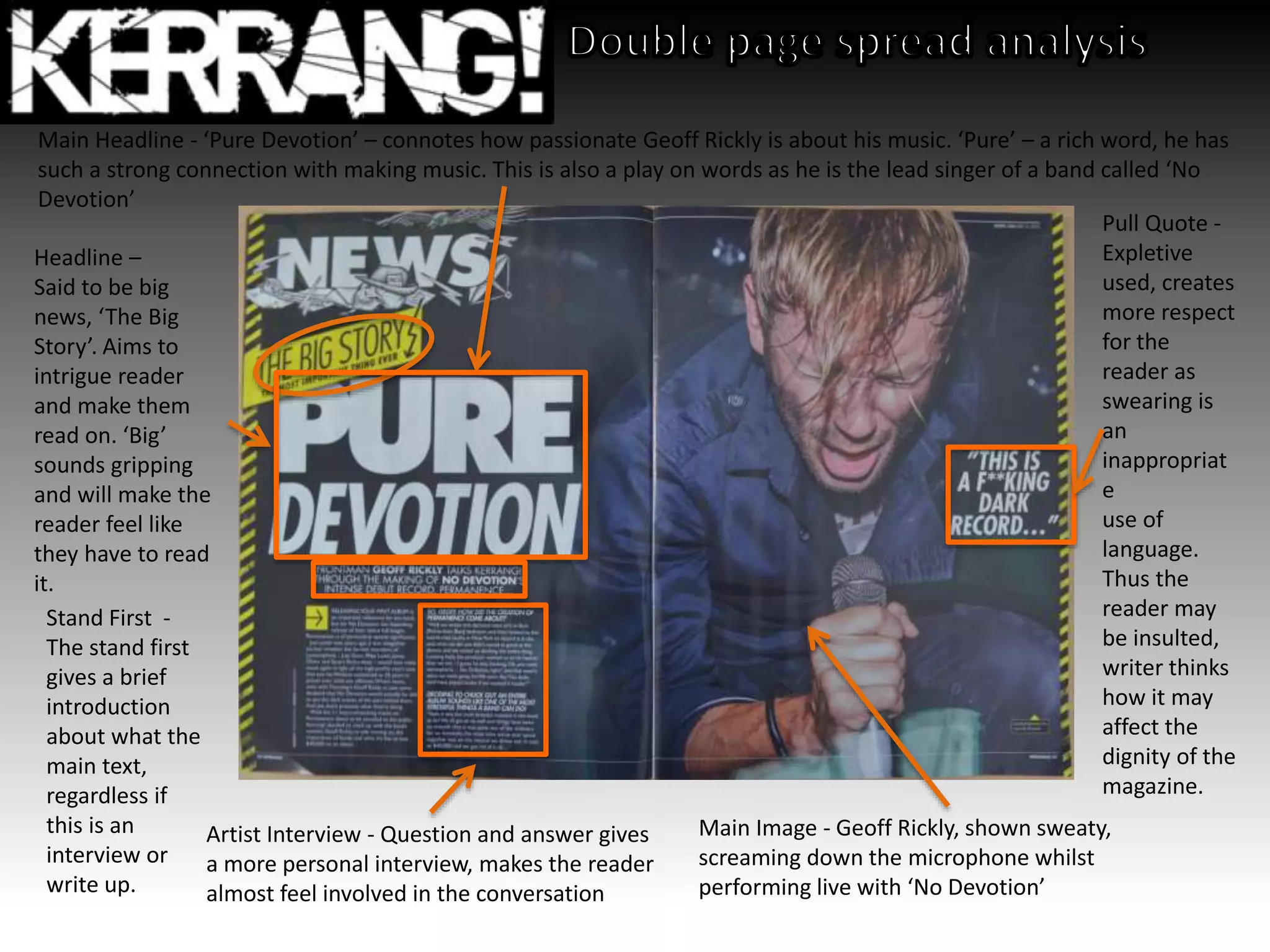 Headline –
Said to be big
news, ‘The Big
Story’. Aims to
intrigue reader
and make them
read on. ‘Big’
sounds gripping
and will make the
reader feel like
they have to read
it.
Main Headline - ‘Pure Devotion’ – connotes how passionate Geoff Rickly is about his music. ‘Pure’ – a rich word, he has
such a strong connection with making music. This is also a play on words as he is the lead singer of a band called ‘No
Devotion’
Artist Interview - Question and answer gives
a more personal interview, makes the reader
almost feel involved in the conversation
Pull Quote -
Expletive
used, creates
more respect
for the
reader as
swearing is
an
inappropriat
e
use of
language.
Thus the
reader may
be insulted,
writer thinks
how it may
affect the
dignity of the
magazine.
Main Image - Geoff Rickly, shown sweaty,
screaming down the microphone whilst
performing live with ‘No Devotion’
Stand First -
The stand first
gives a brief
introduction
about what the
main text,
regardless if
this is an
interview or
write up.
 