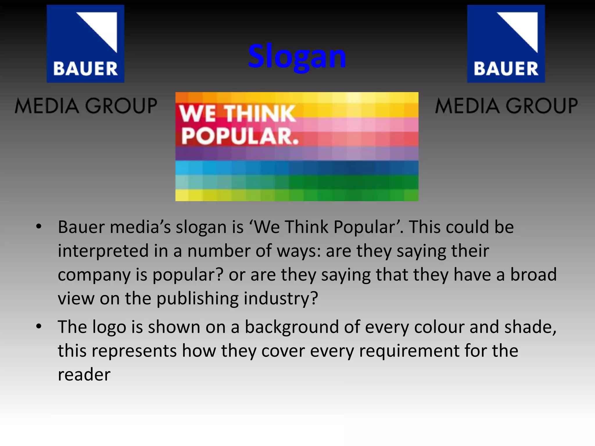 Slogan
• Bauer media’s slogan is ‘We Think Popular’. This could be
interpreted in a number of ways: are they saying their
company is popular? or are they saying that they have a broad
view on the publishing industry?
• The logo is shown on a background of every colour and shade,
this represents how they cover every requirement for the
reader
 