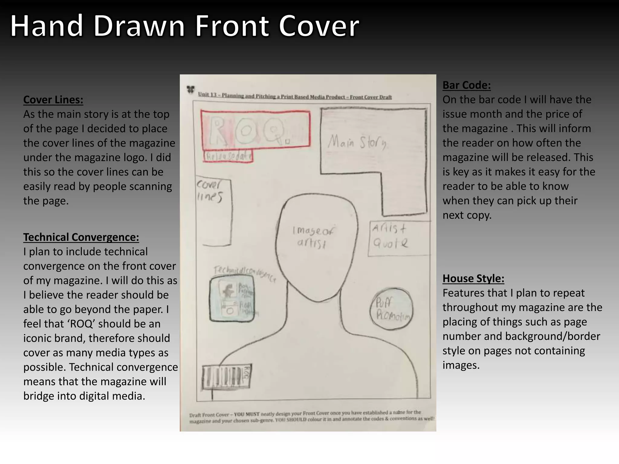 Technical Convergence:
I plan to include technical
convergence on the front cover
of my magazine. I will do this as
I believe the reader should be
able to go beyond the paper. I
feel that ‘ROQ’ should be an
iconic brand, therefore should
cover as many media types as
possible. Technical convergence
means that the magazine will
bridge into digital media.
Cover Lines:
As the main story is at the top
of the page I decided to place
the cover lines of the magazine
under the magazine logo. I did
this so the cover lines can be
easily read by people scanning
the page.
Bar Code:
On the bar code I will have the
issue month and the price of
the magazine . This will inform
the reader on how often the
magazine will be released. This
is key as it makes it easy for the
reader to be able to know
when they can pick up their
next copy.
House Style:
Features that I plan to repeat
throughout my magazine are the
placing of things such as page
number and background/border
style on pages not containing
images.
 