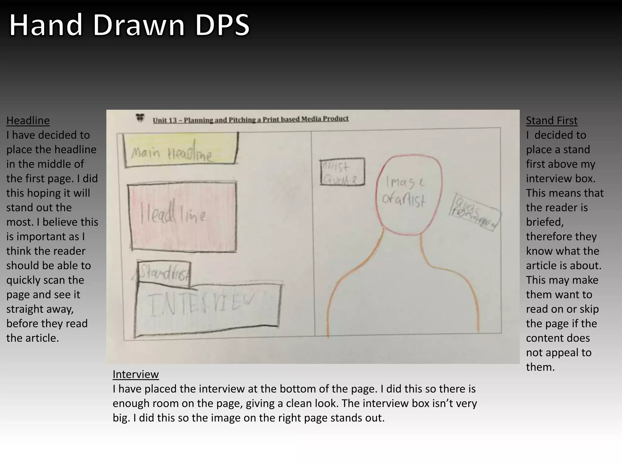 Headline
I have decided to
place the headline
in the middle of
the first page. I did
this hoping it will
stand out the
most. I believe this
is important as I
think the reader
should be able to
quickly scan the
page and see it
straight away,
before they read
the article.
Interview
I have placed the interview at the bottom of the page. I did this so there is
enough room on the page, giving a clean look. The interview box isn’t very
big. I did this so the image on the right page stands out.
Stand First
I decided to
place a stand
first above my
interview box.
This means that
the reader is
briefed,
therefore they
know what the
article is about.
This may make
them want to
read on or skip
the page if the
content does
not appeal to
them.
 