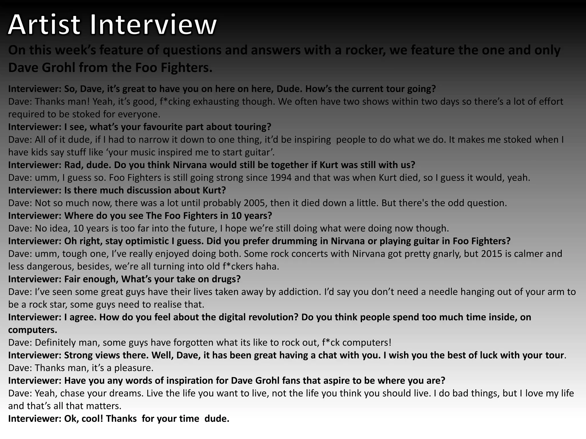 On this week’s feature of questions and answers with a rocker, we feature the one and only
Dave Grohl from the Foo Fighters.
Interviewer: So, Dave, it’s great to have you on here on here, Dude. How’s the current tour going?
Dave: Thanks man! Yeah, it’s good, f*cking exhausting though. We often have two shows within two days so there’s a lot of effort
required to be stoked for everyone.
Interviewer: I see, what’s your favourite part about touring?
Dave: All of it dude, if I had to narrow it down to one thing, it’d be inspiring people to do what we do. It makes me stoked when I
have kids say stuff like ‘your music inspired me to start guitar’.
Interviewer: Rad, dude. Do you think Nirvana would still be together if Kurt was still with us?
Dave: umm, I guess so. Foo Fighters is still going strong since 1994 and that was when Kurt died, so I guess it would, yeah.
Interviewer: Is there much discussion about Kurt?
Dave: Not so much now, there was a lot until probably 2005, then it died down a little. But there's the odd question.
Interviewer: Where do you see The Foo Fighters in 10 years?
Dave: No idea, 10 years is too far into the future, I hope we’re still doing what were doing now though.
Interviewer: Oh right, stay optimistic I guess. Did you prefer drumming in Nirvana or playing guitar in Foo Fighters?
Dave: umm, tough one, I’ve really enjoyed doing both. Some rock concerts with Nirvana got pretty gnarly, but 2015 is calmer and
less dangerous, besides, we’re all turning into old f*ckers haha.
Interviewer: Fair enough, What’s your take on drugs?
Dave: I’ve seen some great guys have their lives taken away by addiction. I’d say you don’t need a needle hanging out of your arm to
be a rock star, some guys need to realise that.
Interviewer: I agree. How do you feel about the digital revolution? Do you think people spend too much time inside, on
computers.
Dave: Definitely man, some guys have forgotten what its like to rock out, f*ck computers!
Interviewer: Strong views there. Well, Dave, it has been great having a chat with you. I wish you the best of luck with your tour.
Dave: Thanks man, it’s a pleasure.
Interviewer: Have you any words of inspiration for Dave Grohl fans that aspire to be where you are?
Dave: Yeah, chase your dreams. Live the life you want to live, not the life you think you should live. I do bad things, but I love my life
and that’s all that matters.
Interviewer: Ok, cool! Thanks for your time dude.
 