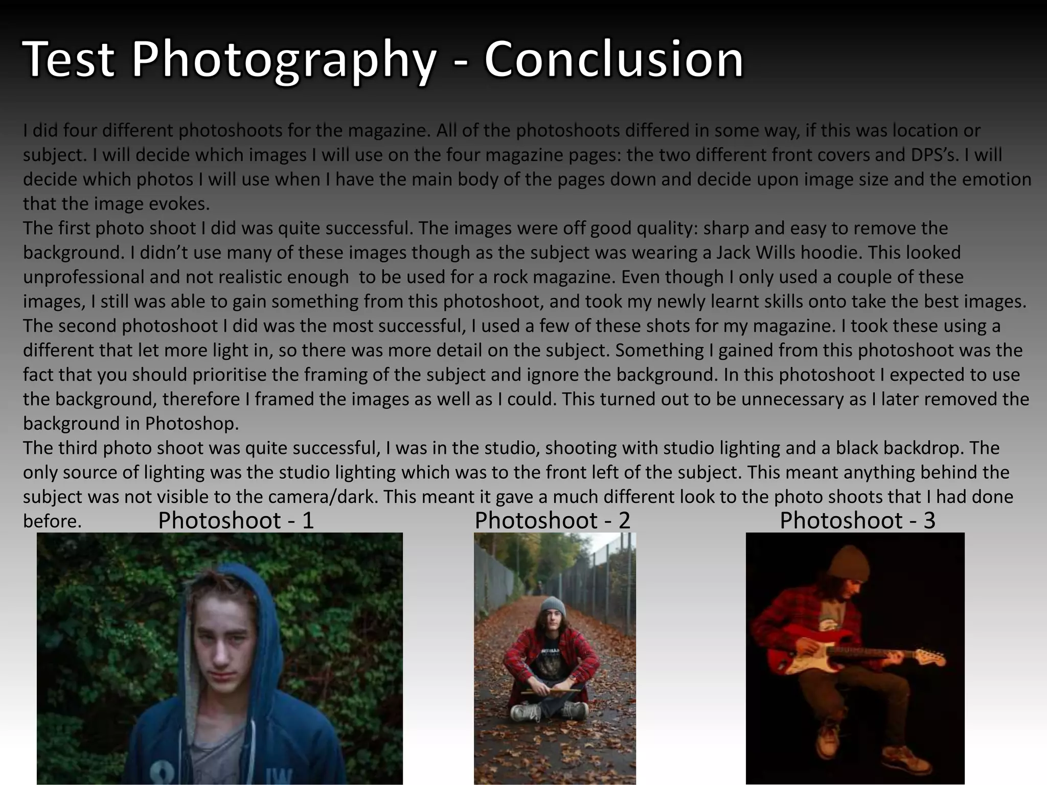 I did four different photoshoots for the magazine. All of the photoshoots differed in some way, if this was location or
subject. I will decide which images I will use on the four magazine pages: the two different front covers and DPS’s. I will
decide which photos I will use when I have the main body of the pages down and decide upon image size and the emotion
that the image evokes.
The first photo shoot I did was quite successful. The images were off good quality: sharp and easy to remove the
background. I didn’t use many of these images though as the subject was wearing a Jack Wills hoodie. This looked
unprofessional and not realistic enough to be used for a rock magazine. Even though I only used a couple of these
images, I still was able to gain something from this photoshoot, and took my newly learnt skills onto take the best images.
The second photoshoot I did was the most successful, I used a few of these shots for my magazine. I took these using a
different that let more light in, so there was more detail on the subject. Something I gained from this photoshoot was the
fact that you should prioritise the framing of the subject and ignore the background. In this photoshoot I expected to use
the background, therefore I framed the images as well as I could. This turned out to be unnecessary as I later removed the
background in Photoshop.
The third photo shoot was quite successful, I was in the studio, shooting with studio lighting and a black backdrop. The
only source of lighting was the studio lighting which was to the front left of the subject. This meant anything behind the
subject was not visible to the camera/dark. This meant it gave a much different look to the photo shoots that I had done
before. Photoshoot - 1 Photoshoot - 2 Photoshoot - 3
 