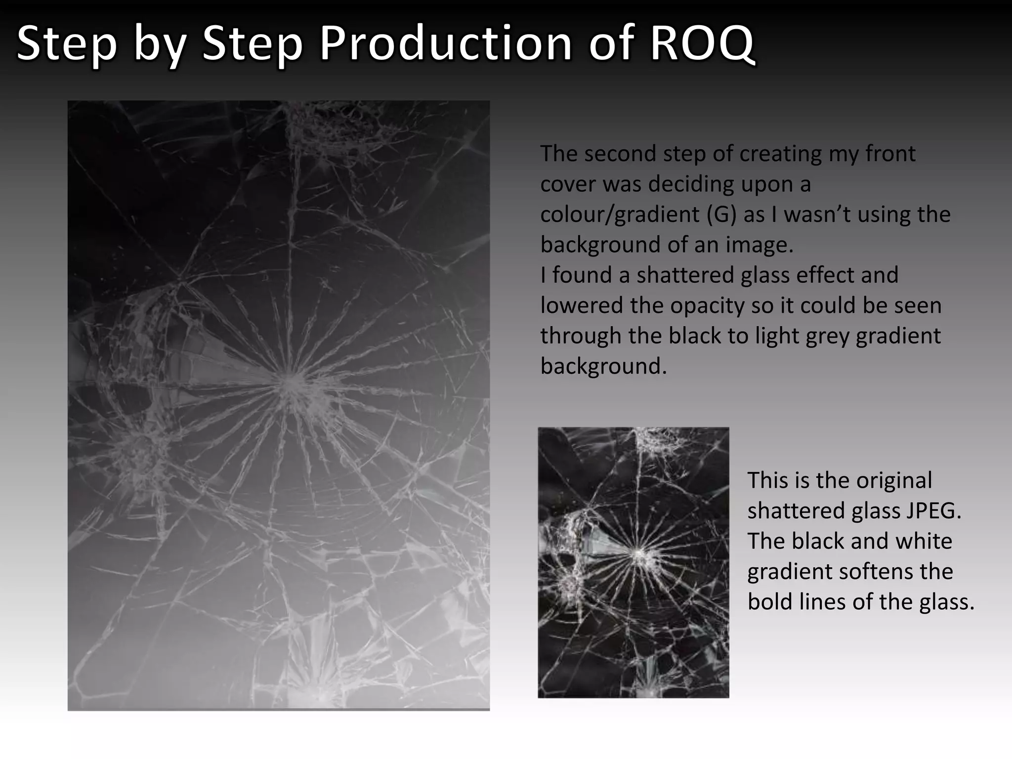 The second step of creating my front
cover was deciding upon a
colour/gradient (G) as I wasn’t using the
background of an image.
I found a shattered glass effect and
lowered the opacity so it could be seen
through the black to light grey gradient
background.
This is the original
shattered glass JPEG.
The black and white
gradient softens the
bold lines of the glass.
 
