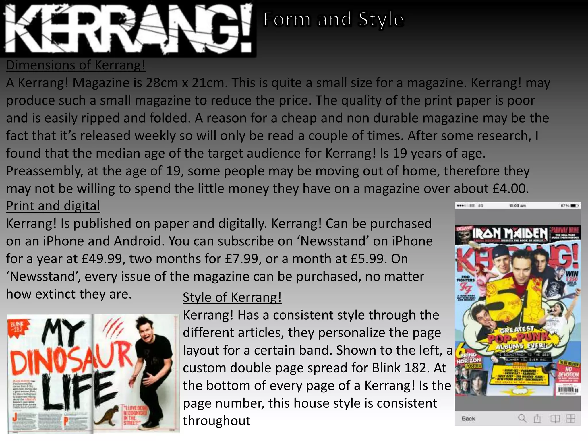 Dimensions of Kerrang!
A Kerrang! Magazine is 28cm x 21cm. This is quite a small size for a magazine. Kerrang! may
produce such a small magazine to reduce the price. The quality of the print paper is poor
and is easily ripped and folded. A reason for a cheap and non durable magazine may be the
fact that it’s released weekly so will only be read a couple of times. After some research, I
found that the median age of the target audience for Kerrang! Is 19 years of age.
Preassembly, at the age of 19, some people may be moving out of home, therefore they
may not be willing to spend the little money they have on a magazine over about £4.00.
Print and digital
Kerrang! Is published on paper and digitally. Kerrang! Can be purchased
on an iPhone and Android. You can subscribe on ‘Newsstand’ on iPhone
for a year at £49.99, two months for £7.99, or a month at £5.99. On
‘Newsstand’, every issue of the magazine can be purchased, no matter
how extinct they are. Style of Kerrang!
Kerrang! Has a consistent style through the
different articles, they personalize the page
layout for a certain band. Shown to the left, a
custom double page spread for Blink 182. At
the bottom of every page of a Kerrang! Is the
page number, this house style is consistent
throughout
 