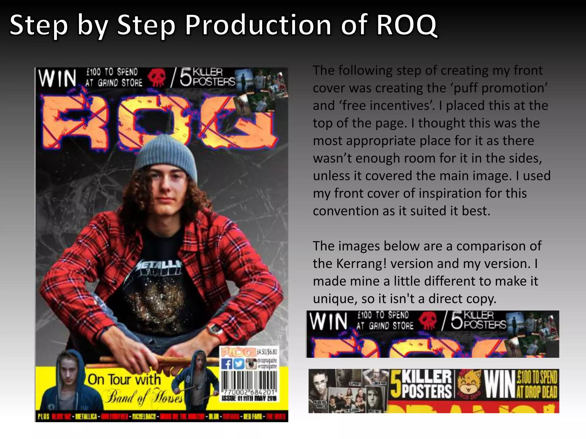 The following step of creating my front
cover was creating the ‘puff promotion’
and ‘free incentives’. I placed this at the
top of the page. I thought this was the
most appropriate place for it as there
wasn’t enough room for it in the sides,
unless it covered the main image. I used
my front cover of inspiration for this
convention as it suited it best.
The images below are a comparison of
the Kerrang! version and my version. I
made mine a little different to make it
unique, so it isn't a direct copy.
 