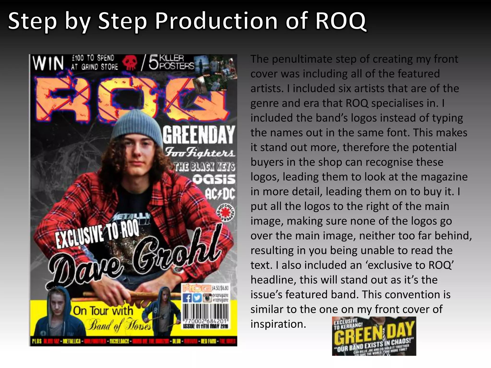 The penultimate step of creating my front
cover was including all of the featured
artists. I included six artists that are of the
genre and era that ROQ specialises in. I
included the band’s logos instead of typing
the names out in the same font. This makes
it stand out more, therefore the potential
buyers in the shop can recognise these
logos, leading them to look at the magazine
in more detail, leading them on to buy it. I
put all the logos to the right of the main
image, making sure none of the logos go
over the main image, neither too far behind,
resulting in you being unable to read the
text. I also included an ‘exclusive to ROQ’
headline, this will stand out as it’s the
issue’s featured band. This convention is
similar to the one on my front cover of
inspiration.
 