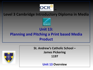 –
Level 3 Cambridge Introductory Diploma in Media
Unit 13:
Planning and Pitching a Print based Media
Product
St. Andrew’s Catholic School –
James Pickering
1197
Unit 13 Overview
 