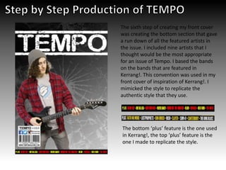 The sixth step of creating my front cover
was creating the bottom section that gave
a run down of all the featured artists in
the issue. I included nine artists that I
thought would be the most appropriate
for an issue of Tempo. I based the bands
on the bands that are featured in
Kerrang!. This convention was used in my
front cover of inspiration of Kerrang!. I
mimicked the style to replicate the
authentic style that they use.
The bottom ‘plus’ feature is the one used
in Kerrang!, the top ‘plus’ feature is the
one I made to replicate the style.
 