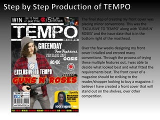 The final step of creating my front cover was
placing minor conventions. This was the
‘EXCLUSIVE TO TEMPO’ along with ‘GUNS N’
ROSES’ and the issue date that is in the
bottom right of the masthead.
Over the few weeks designing my front
cover I trialled and errored many
conventions. Through the process of trying
these multiple features out, I was able to
decide what looked best and what fitted the
requirements best. The front cover of a
magazine should be striking to the
reader/shopper looking to buy a magazine. I
believe I have created a front cover that will
stand out on the shelves, over other
competition.
 