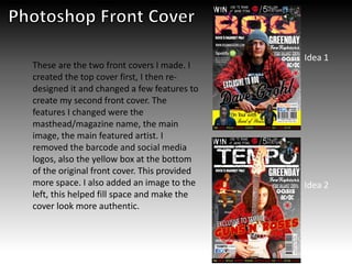 These are the two front covers I made. I
created the top cover first, I then re-
designed it and changed a few features to
create my second front cover. The
features I changed were the
masthead/magazine name, the main
image, the main featured artist. I
removed the barcode and social media
logos, also the yellow box at the bottom
of the original front cover. This provided
more space. I also added an image to the
left, this helped fill space and make the
cover look more authentic.
Idea 1
Idea 2
 