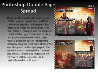 Idea 1
Idea 2
These are the two Double Page Spreads
(DPS) I made. I created the top DPS first, I
then re-designed it and changed a few
features to create my second DPS. The
main feature I changed was the image on
the left of the page. This is almost like a
poster, therefore the DPS could offer
more, a bedroom poster. I shifted the
interview onto the right page of the DPS. I
kept the quote on the right page in the
same location. I removed the “I love to
play music…” quote and image as I felt
they were slightly irrelevant, and I
originally used it to fill space.
 
