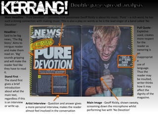 Headline –
Said to be big
news, ‘The Big
Story’. Aims to
intrigue reader
and make them
read on. ‘Big’
sounds gripping
and will make the
reader feel like
they have to read
it.
Main Headline - ‘Pure Devotion’ – connotes how passionate Geoff Rickly is about his music. ‘Pure’ – a rich word, he has
such a strong connection with making music. This is also a play on words as he is the lead singer of a band called ‘No
Devotion’
Artist Interview - Question and answer gives
a more personal interview, makes the reader
almost feel involved in the conversation
Pull Quote -
Expletive
used, creates
more respect
for the
reader as
swearing is
an
inappropriat
e
use of
language.
Thus the
reader may
be insulted,
writer thinks
how it may
affect the
dignity of the
magazine.
Main Image - Geoff Rickly, shown sweaty,
screaming down the microphone whilst
performing live with ‘No Devotion’
Stand First -
The stand first
gives a brief
introduction
about what the
main text,
regardless if this
is an interview
or write up.
 