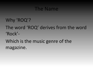 The Name
Why ‘ROQ’?
The word ‘ROQ’ derives from the word
‘Rock’-
Which is the music genre of the
magazine.
 