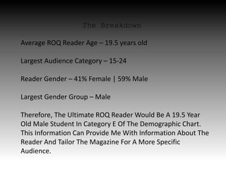 The Breakdown
Average ROQ Reader Age – 19.5 years old
Largest Audience Category – 15-24
Reader Gender – 41% Female | 59% Male
Largest Gender Group – Male
Therefore, The Ultimate ROQ Reader Would Be A 19.5 Year
Old Male Student In Category E Of The Demographic Chart.
This Information Can Provide Me With Information About The
Reader And Tailor The Magazine For A More Specific
Audience.
 