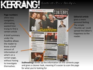 A brief summary
under the
headline allows
the reader to
know a brief
amount of
information of
what’s on a
certain page,
without having
to investigate
themselves.
Page numbers
allow easy
navigation,
eliminating
wasted time
trying to find a
certain article
Subheadings divide up the information on the contents page
and gives a cleaner look, meaning it’s easier to scan the page
for what you’re looking for
Editorial article
gives a more
personal feeling.
The simple
‘thumbs up’ could
spread the Editor’s
happiness to the
reader.
 