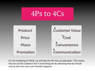 Marketing ‘ROQ’
For the marketing of ‘ROQ’, we will take the 4Ps into consideration. This means
that we put the audience first in everything we do. Meaning that we should
end up with the most user friendly magazine
 