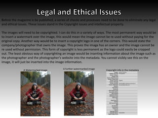 Before the magazine is be published, a series of checks and processes need to be done to eliminate any legal
and ethical issues. These issues stand in the Copyright issues and intellectual property.
The images will need to be copyrighted. I can do this in a variety of ways. The most permanent way would be
to insert a watermark over the image, this would mean the image cannot be re used without paying for the
original copy. Another way would be to insert a copyright logo in one of the corners. This would state the
company/photographer that owns the image. This proves the image has an owner and the image cannot be
re used without permission. This form of copyright is less permanent as the logo could easily be cropped
out. The least obvious way of copyrighting an image would be inserting information about the image such as
the photographer and the photographer’s website into the metadata. You cannot visibly see this on the
image, it will just be inserted into the image information.
A Watermarked image A further watermarked image Copyright info in the metadata
 