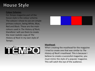 Masthead:
When creating the masthead for the magazine
I tried to create one that was similar to The
History of Rock’s masthead. This is because I
believe to create a successful magazine, you
must mimic the style of a popular magazine.
This will catch the eye of the audience.
Colour Scheme:
For Tempo magazine part of the
house style is the colour scheme.
The colours I chose to use are simple
primary colours, being White, Blue,
Red and Black. These are the main
colours used in The History of Rock,
therefore I will use them to create
the most realistic copy of The
History of Rock In my own style of
Tempo .
 