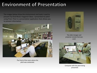 The images below show the environment and tools I used to
present my final Music magazine ideas. I presented my pitch
using Prezi. Prezi is a presentation application that allows you
to present information.
The front of the room where the
pitch was conducted.
Computer with the pitch being
presented.
The slide changer and
projector remote that was
used.
 