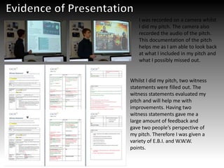 I was recorded on a camera whilst
I did my pitch. The camera also
recorded the audio of the pitch.
This documentation of the pitch
helps me as I am able to look back
at what I included in my pitch and
what I possibly missed out.
Whilst I did my pitch, two witness
statements were filled out. The
witness statements evaluated my
pitch and will help me with
improvements. Having two
witness statements gave me a
large amount of feedback and
gave two people’s perspective of
my pitch. Therefore I was given a
variety of E.B.I. and W.W.W.
points.
 