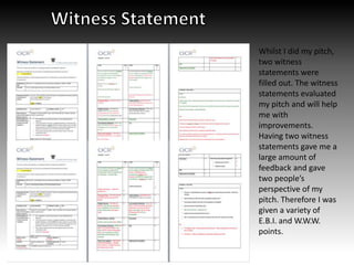 Whilst I did my pitch,
two witness
statements were
filled out. The witness
statements evaluated
my pitch and will help
me with
improvements.
Having two witness
statements gave me a
large amount of
feedback and gave
two people’s
perspective of my
pitch. Therefore I was
given a variety of
E.B.I. and W.W.W.
points.
 