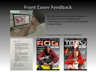 Mr Crafts deconstructs and gives feedback on
my two front covers. He typed out the
improvements on a word document and signed
it (shown below).
These are my front covers pre corrections
 