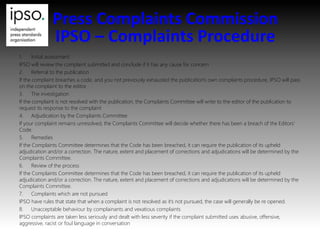 Press Complaints Commission
IPSO – Complaints Procedure
1. Initial assessment
IPSO will review the complaint submitted and conclude if it has any cause for concern
2. Referral to the publication
If the complaint breaches a code, and you not previously exhausted the publication's own complaints procedure, IPSO will pass
on the complaint to the editor.
3. The investigation
If the complaint is not resolved with the publication, the Complaints Committee will write to the editor of the publication to
request its response to the complaint
4. Adjudication by the Complaints Committee
If your complaint remains unresolved, the Complaints Committee will decide whether there has been a breach of the Editors'
Code.
5. Remedies
If the Complaints Committee determines that the Code has been breached, it can require the publication of its upheld
adjudication and/or a correction. The nature, extent and placement of corrections and adjudications will be determined by the
Complaints Committee.
6. Review of the process
If the Complaints Committee determines that the Code has been breached, it can require the publication of its upheld
adjudication and/or a correction. The nature, extent and placement of corrections and adjudications will be determined by the
Complaints Committee.
7. Complaints which are not pursued
IPSO have rules that state that when a complaint is not resolved as it’s not pursued, the case will generally be re opened.
8. Unacceptable behaviour by complainants and vexatious complaints
IPSO complaints are taken less seriously and dealt with less severity if the complaint submitted uses abusive, offensive,
aggressive, racist or foul language in conversation
 