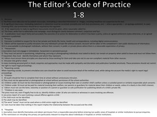 1. Accuracy
i) The Press must take care not to publish inaccurate, misleading or distorted information or images, including headlines not supported by the text.
ii) A significant inaccuracy, misleading statement or distortion must be corrected, promptly and with due prominence, and — where appropriate — an apology published. In cases
involving IPSO, due prominence should be as required by the regulator.
iii) A fair opportunity to reply to significant inaccuracies should be given, when reasonably called for.
iv) The Press, while free to editorialise and campaign, must distinguish clearly between comment, conjecture and fact.
v) A publication must report fairly and accurately the outcome of an action for defamation to which it has been a party, unless an agreed settlement states otherwise, or an agreed
statement is published.
2. *Privacy
i) Everyone is entitled to respect for his or her private and family life, home, health and correspondence, including digital communications.
ii) Editors will be expected to justify intrusions into any individual's private life without consent. Account will be taken of the complainant's own public disclosures of information.
iii) It is unacceptable to photograph individuals, without their consent, in public or private places where there is a reasonable expectation of privacy.
3. *Harassment
i) Journalists must not engage in intimidation, harassment or persistent pursuit.
ii) They must not persist in questioning, telephoning, pursuing or photographing individuals once asked to desist; nor remain on property when asked to leave and must not follow them.
If requested, they must identify themselves and whom they represent.
iii) Editors must ensure these principles are observed by those working for them and take care not to use non-compliant material from other sources.
4. Intrusion into grief or shock
In cases involving personal grief or shock, enquiries and approaches must be made with sympathy and discretion and publication handled sensitively. These provisions should not restrict
the right to report legal proceedings.
5. *Reporting suicide
When reporting suicide, to prevent simulative acts care should be taken to avoid excessive detail of the method used, while taking into account the media's right to report legal
proceedings.
6. *Children
i) All pupils should be free to complete their time at school without unnecessary intrusion.
ii) They must not be approached or photographed at school without permission of the school authorities.
iii) Children under 16 must not be interviewed or photographed on issues involving their own or another child’s welfare unless a custodial parent or similarly responsible adult consents.
iv) Children under 16 must not be paid for material involving their welfare, nor parents or guardians for material about their children or wards, unless it is clearly in the child's interest.
v) Editors must not use the fame, notoriety or position of a parent or guardian as sole justification for publishing details of a child's private life.
7. *Children in sex cases
The press must not, even if legally free to do so, identify children under 16 who are victims or witnesses in cases involving sex offences.
In any press report of a case involving a sexual offence against a child -
i) The child must not be identified.
ii) The adult may be identified.
iii) The word "incest" must not be used where a child victim might be identified.
iv) Care must be taken that nothing in the report implies the relationship between the accused and the child.
8. *Hospitals
i) Journalists must identify themselves and obtain permission from a responsible executive before entering non-public areas of hospitals or similar institutions to pursue enquiries.
ii) The restrictions on intruding into privacy are particularly relevant to enquiries about individuals in hospitals or similar institutions.
 