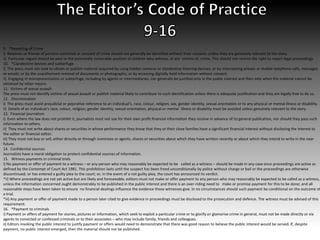 9. *Reporting of Crime
i) Relatives or friends of persons convicted or accused of crime should not generally be identified without their consent, unless they are genuinely relevant to the story.
ii) Particular regard should be paid to the potentially vulnerable position of children who witness, or are victims of, crime. This should not restrict the right to report legal proceedings.
10. *Clandestine devices and subterfuge
i) The press must not seek to obtain or publish material acquired by using hidden cameras or clandestine listening devices; or by intercepting private or mobile telephone calls, messages
or emails; or by the unauthorised removal of documents or photographs; or by accessing digitally-held information without consent.
ii) Engaging in misrepresentation or subterfuge, including by agents or intermediaries, can generally be justified only in the public interest and then only when the material cannot be
obtained by other means.
11. Victims of sexual assault
The press must not identify victims of sexual assault or publish material likely to contribute to such identification unless there is adequate justification and they are legally free to do so.
12. Discrimination
i) The press must avoid prejudicial or pejorative reference to an individual's, race, colour, religion, sex, gender identity, sexual orientation or to any physical or mental illness or disability.
ii) Details of an individual's race, colour, religion, gender identity, sexual orientation, physical or mental illness or disability must be avoided unless genuinely relevant to the story.
13. Financial journalism
i) Even where the law does not prohibit it, journalists must not use for their own profit financial information they receive in advance of its general publication, nor should they pass such
information to others.
ii) They must not write about shares or securities in whose performance they know that they or their close families have a significant financial interest without disclosing the interest to
the editor or financial editor.
iii) They must not buy or sell, either directly or through nominees or agents, shares or securities about which they have written recently or about which they intend to write in the near
future.
14. Confidential sources
Journalists have a moral obligation to protect confidential sources of information.
15. Witness payments in criminal trials
i) No payment or offer of payment to a witness – or any person who may reasonably be expected to be called as a witness – should be made in any case once proceedings are active as
defined by the Contempt of Court Act 1981. This prohibition lasts until the suspect has been freed unconditionally by police without charge or bail or the proceedings are otherwise
discontinued; or has entered a guilty plea to the court; or, in the event of a not guilty plea, the court has announced its verdict.
*ii) Where proceedings are not yet active but are likely and foreseeable, editors must not make or offer payment to any person who may reasonably be expected to be called as a witness,
unless the information concerned ought demonstrably to be published in the public interest and there is an over-riding need to make or promise payment for this to be done; and all
reasonable steps have been taken to ensure no financial dealings influence the evidence those witnesses give. In no circumstances should such payment be conditional on the outcome of
a trial.
*iii) Any payment or offer of payment made to a person later cited to give evidence in proceedings must be disclosed to the prosecution and defence. The witness must be advised of this
requirement.
16. *Payment to criminals
i) Payment or offers of payment for stories, pictures or information, which seek to exploit a particular crime or to glorify or glamorise crime in general, must not be made directly or via
agents to convicted or confessed criminals or to their associates – who may include family, friends and colleagues.
ii) Editors invoking the public interest to justify payment or offers would need to demonstrate that there was good reason to believe the public interest would be served. If, despite
payment, no public interest emerged, then the material should not be published.
 