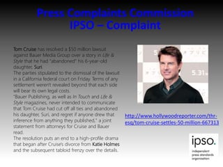 Press Complaints Commission
IPSO – Complaint
Tom Cruise has resolved a $50 million lawsuit
against Bauer Media Group over a story in Life &
Style that he had "abandoned" his 6-year-old
daughter, Suri.
The parties stipulated to the dismissal of the lawsuit
in a California federal court on Friday. Terms of any
settlement weren't revealed beyond that each side
will bear its own legal costs.
"Bauer Publishing, as well as In Touch and Life &
Style magazines, never intended to communicate
that Tom Cruise had cut off all ties and abandoned
his daughter, Suri, and regret if anyone drew that
inference from anything they published," a joint
statement from attorneys for Cruise and Bauer
read.
The resolution puts an end to a high-profile drama
that began after Cruise's divorce from Katie Holmes
and the subsequent tabloid frenzy over the details.
http://www.hollywoodreporter.com/thr-
esq/tom-cruise-settles-50-million-667313
 