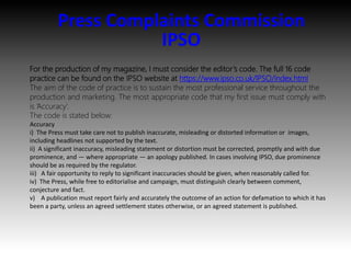 Press Complaints Commission
IPSO
For the production of my magazine, I must consider the editor’s code. The full 16 code
practice can be found on the IPSO website at https://www.ipso.co.uk/IPSO/index.html
The aim of the code of practice is to sustain the most professional service throughout the
production and marketing. The most appropriate code that my first issue must comply with
is ‘Accuracy’.
The code is stated below:
Accuracy
i) The Press must take care not to publish inaccurate, misleading or distorted information or images,
including headlines not supported by the text.
ii) A significant inaccuracy, misleading statement or distortion must be corrected, promptly and with due
prominence, and — where appropriate — an apology published. In cases involving IPSO, due prominence
should be as required by the regulator.
iii) A fair opportunity to reply to significant inaccuracies should be given, when reasonably called for.
iv) The Press, while free to editorialise and campaign, must distinguish clearly between comment,
conjecture and fact.
v) A publication must report fairly and accurately the outcome of an action for defamation to which it has
been a party, unless an agreed settlement states otherwise, or an agreed statement is published.
 