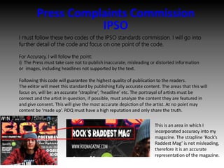 Press Complaints Commission
IPSO
I must follow these two codes of the IPSO standards commission. I will go into
further detail of the code and focus on one point of the code.
For Accuracy, I will follow the point:
i) The Press must take care not to publish inaccurate, misleading or distorted information
or images, including headlines not supported by the text.
Following this code will guarantee the highest quality of publication to the readers.
The editor will meet this standard by publishing fully accurate content. The areas that this will
focus on, will be: an accurate ‘strapline’, ‘headline’ etc. The portrayal of artists must be
correct and the artist in question, if possible, must analyze the content they are featured in
and give consent. This will give the most accurate depiction of the artist. At no point may
content be ‘made up’. ROQ must have a high reputation and only share the truth.
This is an area in which I
incorporated accuracy into my
magazine. The strapline ‘Rock’s
Raddest Mag’ is not misleading,
therefore it is an accurate
representation of the magazine.
 