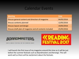 Calendar Events
Meeting Date
Discuss general content and direction of magazine 04/05/2016
Discuss contents planned 12/05/2016
Discuss layout and design 19/05/2016
Discuss draft plan of magazine and all contents included 25/05/2016
I will launch the first issue of my magazine around this time as it will be just
before the summer festivals such as Boardmasters and Kerrang!. This will
work well as there will be excitement about the festivals.
 