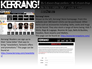 Kerrang! store
Shown to the left, Kerrang! Store homepage. From this
website over 300 band t-shirts can be purchased. Other
items such as accessories including: belts, socks and mugs
can be found. They also stock a range of items being: Kids T-
Shirts, Bags & Luggage, Beanies & Caps, Belts & Buckles,
Hoodies, Rock Jewelry and Wallets.
This page can be found at: http://www.kerrangstore.com/
Kerrang! Readers can sign up to
their ‘noise letter’ that says to
bring “newsletters, fantastic offers
and promotions.” This page can be
found at:
http://www.kerrang.com/newslette
r/
 