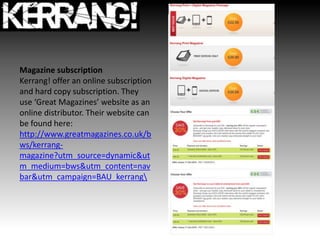 Magazine subscription
Kerrang! offer an online subscription
and hard copy subscription. They
use ‘Great Magazines’ website as an
online distributor. Their website can
be found here:
http://www.greatmagazines.co.uk/b
ws/kerrang-
magazine?utm_source=dynamic&ut
m_medium=bws&utm_content=nav
bar&utm_campaign=BAU_kerrang
 
