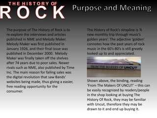 The purpose of The History of Rock is to
re-explore the interviews and articles
published in NME and Melody Maker.
Melody Maker was first published in
January 1926, and their final issue was
published in December 2000. Melody
Maker was finally taken off the shelves
after 74 years due to poor sales. Newer
rivals such as NME, also published by Time
Inc. The main reason for failing sales was
the digital revolution that saw Bands’
websites being made, thus giving a easier,
free reading opportunity for the
consumer.
The History of Rock’s strapline is ‘A
new monthly trip through music’s
golden years’. The adjective ‘golden’
connotes how the past years of rock
music in the 60’s-80’s is still greatly
looked up to and appreciated.
Shown above, the binding, reading
‘From The Makers Of UNCUT’ – this can
be easily recognized by readers/people
in the shop looking at buying The
History Of Rock, they may be familiar
with Uncut, therefore they may be
drawn to it and end up buying it.
 