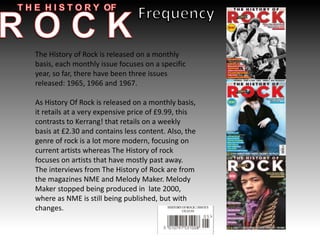The History of Rock is released on a monthly
basis, each monthly issue focuses on a specific
year, so far, there have been three issues
released: 1965, 1966 and 1967.
As History Of Rock is released on a monthly basis,
it retails at a very expensive price of £9.99, this
contrasts to Kerrang! that retails on a weekly
basis at £2.30 and contains less content. Also, the
genre of rock is a lot more modern, focusing on
current artists whereas The History of rock
focuses on artists that have mostly past away.
The interviews from The History of Rock are from
the magazines NME and Melody Maker. Melody
Maker stopped being produced in late 2000,
where as NME is still being published, but with
changes.
 