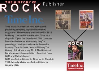 Time Inc is an American New York-based
publishing company. It publishes over 90
magazines. The company was founded in 1922
by Henry Luce and Briton Hadden. Time Inc’s
slogan is: ‘Open the Experience’. This connotes
how they believe as a company, they’re
providing a quality experience in the media
industry. Time Inc have been publishing The
History of Rock since July 2015. The History of
Rock is a monthly compilation of content from
NME and Melody Maker.
NME was first published by Time Inc in March in
1952. Melody Maker was first published in
January 1926.
 