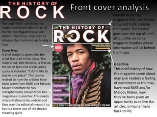 Header reads the
magazine title, the header
is big and bold, striking
the reader. The header
goes over the top of Jimi’s
afro, unlike on some
magazine headers where
information will sit behind
the image.
Cover lines
A brief insight is given into the
artist featured in the issue. The
main artist, Jimi Hendrix, is first on
the list of featured artists and a
quote is included: “I don’t like to
stay in one place”. This can be
related to how the articles have
been taken from NME and Melody
Maker, therefore he has
metaphorically moved from two
magazines to another. This needs
interpretation to be understood
they way the editorial meant it to,
but is a clever use of the double
meaning quite
Headline
This brief history of how
the magazine came about
may give readers a feeling
of excitement as the may
have read NME and/or
Melody Maker, now
they’ve been given an
opportunity to re live the
articles, bringing them
back to life.
Puff Promotion
The bold ‘NEW’ will strike the
reader and inform them that, of
course, the magazine is a new
edition. Therefore, they may be
intrigued by it and end up buying a
copy
 