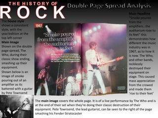 Main Image
Shown on the double
page spread, The
Who, during their
classic show ending,
smashing up their
equipment.
The house style
shows a consistent
style, with the
year/edition at the
top left corner
Main Headline
“Smoke poured
from the
amplifiers…the
auditorium rose to
its feet” this
demonstrates how
different the music
industry was in
1967, as to how it
is now. The Who,
and other bands,
recklessly
destroyed their
equipment on
stage. This caused
mass appreciation
from the crowed
and made them
‘rise to their feet’
The main image covers the whole page. It is of a live performance by The Who and is
at the end of their set when they’re doing their classic destruction of their
equipment. Pete Townsend, the lead guitarist, can be seen to the right of the page
smashing his Fender Stratocaster
Shown below is an
image of smoke
pouring out of an
amplifier as its
battered with a guitar
by Pete Townsend
 
