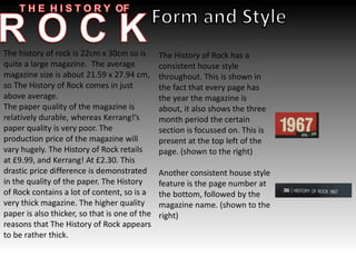 The history of rock is 22cm x 30cm so is
quite a large magazine. The average
magazine size is about 21.59 x 27.94 cm,
so The History of Rock comes in just
above average.
The paper quality of the magazine is
relatively durable, whereas Kerrang!’s
paper quality is very poor. The
production price of the magazine will
vary hugely. The History of Rock retails
at £9.99, and Kerrang! At £2.30. This
drastic price difference is demonstrated
in the quality of the paper. The History
of Rock contains a lot of content, so is a
very thick magazine. The higher quality
paper is also thicker, so that is one of the
reasons that The History of Rock appears
to be rather thick.
The History of Rock has a
consistent house style
throughout. This is shown in
the fact that every page has
the year the magazine is
about, it also shows the three
month period the certain
section is focussed on. This is
present at the top left of the
page. (shown to the right)
Another consistent house style
feature is the page number at
the bottom, followed by the
magazine name. (shown to the
right)
 