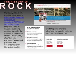 The History of Rock offer
an online subscription at
https://www3.magazines
direct.com/az-
magazines/h/33795066/h
istory-of-rock.thtml
Magazines Direct is a
magazine publishing
company owned by the
publisher of The History
of Rock, Time inc. They
offer ‘Best price
guarantee’, ‘Money back
guarantee’ and
‘Subscriber rewards’
(shown to the right)
Great Magazines offer two
subscription formats: Direct Debit
and Credit Card / Debit Card
 