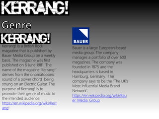Kerrang! Is a British Rock
magazine that is published by
Bauer Media Group on a weekly
basis. The magazine was first
published on 6 June 1981. The
name of the magazine ‘Kerrang!’
derives from the onomatopoeic
sound of a power chord being
strung on an Electric Guitar. The
purpose of Kerrang! is to
promote their genre of music to
the intended audience.
https://en.wikipedia.org/wiki/Kerr
ang!
Bauer is a large European-based
media group. The company
manages a portfolio of over 600
magazines. The company was
founded in 1875 and the
headquarters is based in
Hamburg, Germany. The
company says to be the ‘The UK’s
Most Influential Media Brand
Network’.
https://en.wikipedia.org/wiki/Bau
er_Media_Group
 