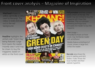 Weekly feature artist/band of
choice, shown in large font:
strikes the reader.
Main Image –
Artist/Band shown on front
cover, may familiarize reader
with artist/band.
Masthead shown in
yellow, generally a colour
used by Kerrang!. The
colour is bold and stands
out to the red
background.
Barcode area shows the
price in sterling and AUS
dollars. It also shows the
issue number and their
website hyperlink.
Headline highlights the
verbal code ‘Green Day’
being featured. Large
font means the reader
instantly sees it and may
be drawn to buy the
magazine, based on
who’s on the front cover
Puff promotion and free content
clearly shown at the top. The
reader may be inclined to buy the
magazine with these free
incentives. This is a common
marketing technique and
persuades the reader to buy the
magazine
 