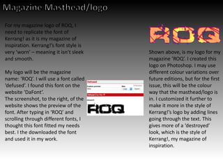 For my magazine logo of ROQ, I
need to replicate the font of
Kerrang! as it is my magazine of
inspiration. Kerrang!’s font style is
very ‘worn’ – meaning it isn’t sleek
and smooth.
My logo will be the magazine
name: ‘ROQ’. I will use a font called
‘defused’. I found this font on the
website ‘DaFont’.
The screenshot, to the right, of the
website shows the preview of the
font. After typing in ‘ROQ’ and
scrolling through different fonts, I
thought this font fitted my needs
best. I the downloaded the font
and used it in my work.
Shown above, is my logo for my
magazine ’ROQ’. I created this
logo on Photoshop. I may use
different colour variations over
future editions, but for the first
issue, this will be the colour
way that the masthead/logo is
in. I customized it further to
make it more in the style of
Kerrang!’s logo by adding lines
going through the text. This
gives more of a ‘destroyed’
look, which is the style of
Kerrang!, my magazine of
inspiration.
 