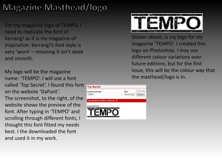 For my magazine logo of TEMPO, I
need to replicate the font of
Kerrang! as it is my magazine of
inspiration. Kerrang!’s font style is
very ‘worn’ – meaning it isn’t sleek
and smooth.
My logo will be the magazine
name: ‘TEMPO’. I will use a font
called ‘Top Secret’. I found this font
on the website ‘DaFont’.
The screenshot, to the right, of the
website shows the preview of the
font. After typing in ‘TEMPO’ and
scrolling through different fonts, I
thought this font fitted my needs
best. I the downloaded the font
and used it in my work.
Shown above, is my logo for my
magazine ‘TEMPO’. I created this
logo on Photoshop. I may use
different colour variations over
future editions, but for the first
issue, this will be the colour way that
the masthead/logo is in.
 