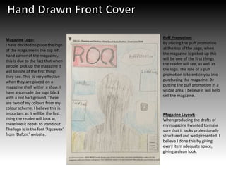 Puff Promotion:
By placing the puff promotion
at the top of the page, when
the magazine is picked up this
will be one of the first things
the reader will see, as well as
the logo. The role of a puff
promotion is to entice you into
purchasing the magazine. By
putting the puff promotion in a
visible area, I believe it will help
sell the magazine.
Magazine Logo:
I have decided to place the logo
of the magazine in the top left
hand corner of the magazine,
this is due to the fact that when
people pick up the magazine it
will be one of the first things
they see. This is very effective
when they are placed on a
magazine shelf within a shop. I
have also made the logo black
with a red background. These
are two of my colours from my
colour scheme. I believe this is
important as it will be the first
thing the reader will look at,
therefore it needs to stand out.
The logo is in the font ‘Aquawax’
from ‘Dafont’ website.
Magazine Layout:
When producing the drafts of
my magazine I wanted to make
sure that it looks professionally
structured and well presented. I
believe I done this by giving
every item adequate space,
giving a clean look.
 